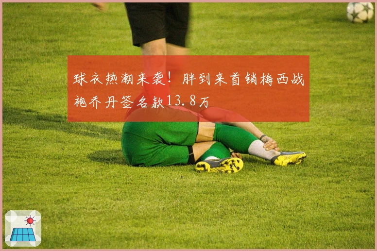 球衣热潮来袭！胖到来首销梅西战袍乔丹签名款13.8万