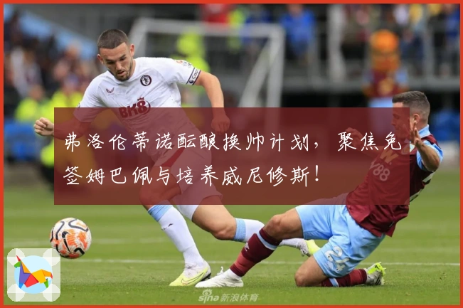 弗洛伦蒂诺酝酿换帅计划，聚焦免签姆巴佩与培养威尼修斯！