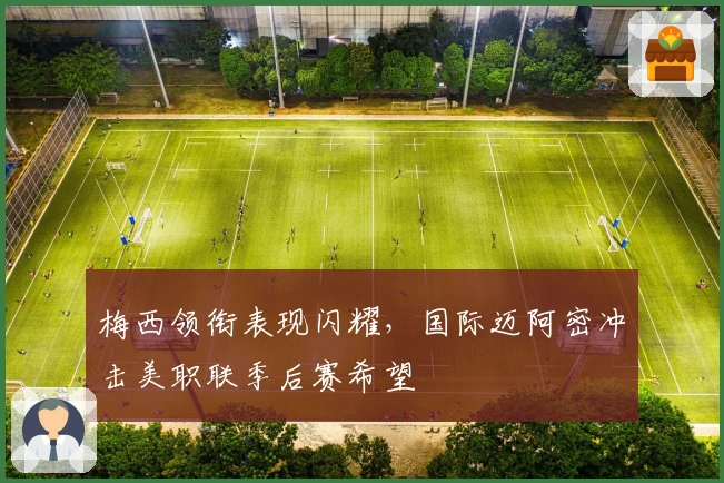 梅西领衔表现闪耀，国际迈阿密冲击美职联季后赛希望