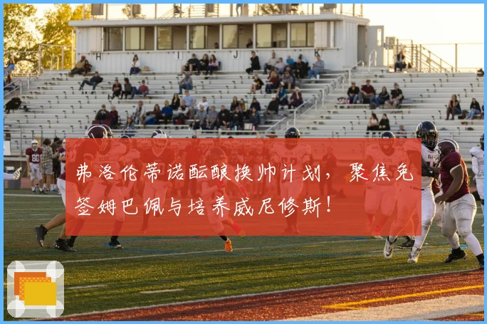 弗洛伦蒂诺酝酿换帅计划，聚焦免签姆巴佩与培养威尼修斯！