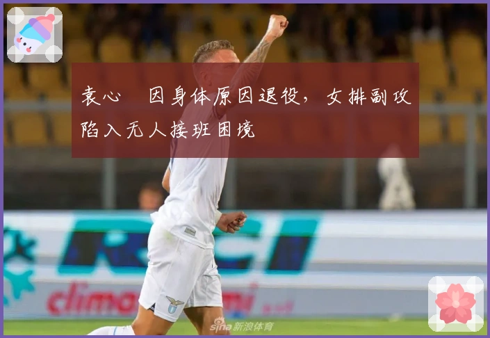 袁心玥因身体原因退役，女排副攻陷入无人接班困境