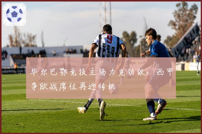 毕尔巴鄂竞技主场力克劲敌，西甲争欧战席位再迎转机