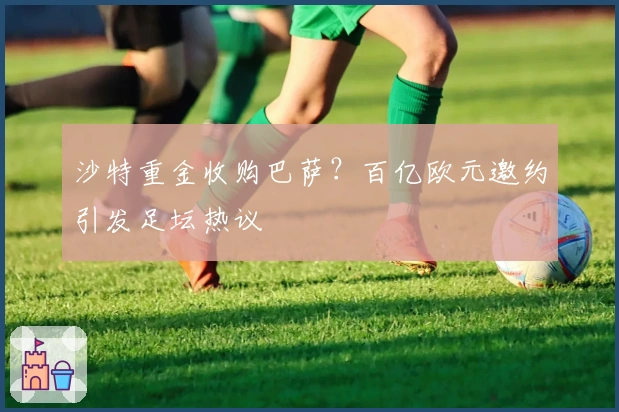 沙特重金收购巴萨？百亿欧元邀约引发足坛热议