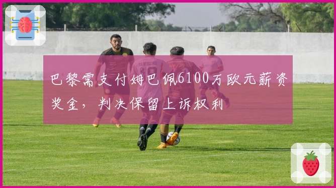 巴黎需支付姆巴佩6100万欧元薪资奖金，判决保留上诉权利