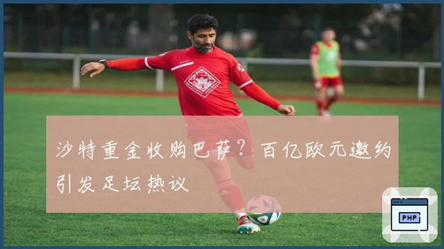 沙特重金收购巴萨？百亿欧元邀约引发足坛热议