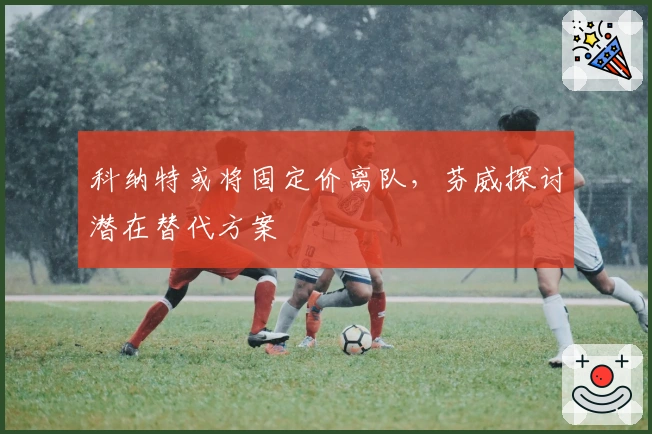 科纳特或将固定价离队，芬威探讨潜在替代方案