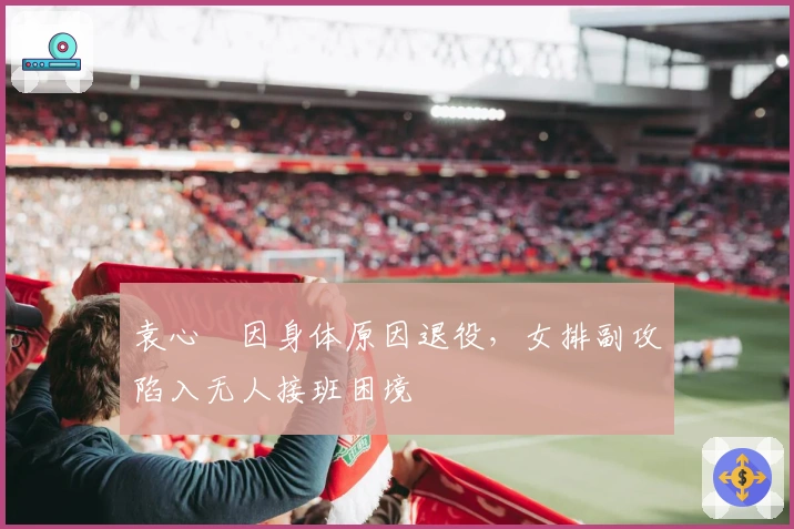 袁心玥因身体原因退役，女排副攻陷入无人接班困境